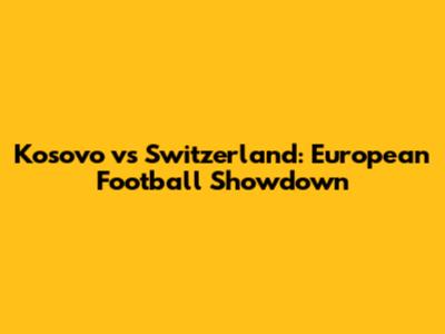 Kosovo vs Switzerland: European Football Showdown