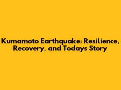 Kumamoto Earthquake: Resilience, Recovery, and Today's Story
