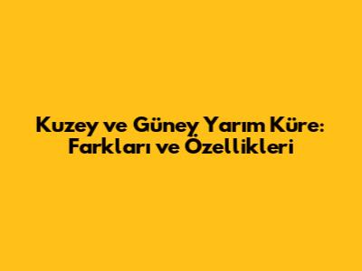 Kuzey ve Güney Yarım Küre: Farkları ve Özellikleri