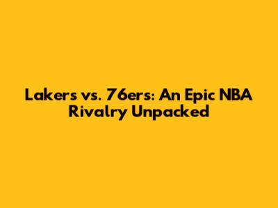 Lakers vs. 76ers: An Epic NBA Rivalry Unpacked