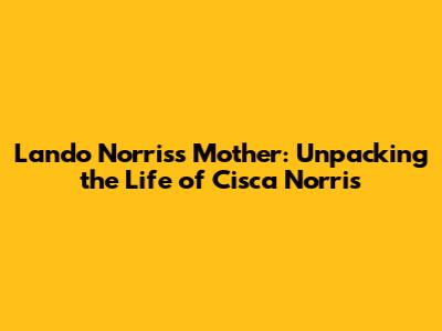 Lando Norris's Mother: Unpacking the Life of Cisca Norris