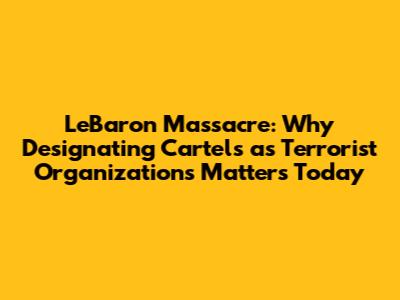 LeBaron Massacre: Why Designating Cartels as Terrorist Organizations Matters Today