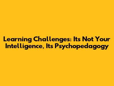 Learning Challenges: It's Not Your Intelligence, It's Psychopedagogy