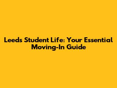 Leeds Student Life: Your Essential Moving-In Guide