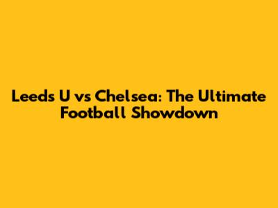 Leeds U vs Chelsea: The Ultimate Football Showdown