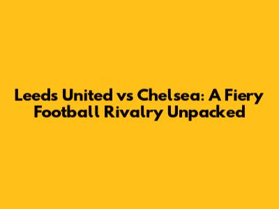 Leeds United vs Chelsea: A Fiery Football Rivalry Unpacked