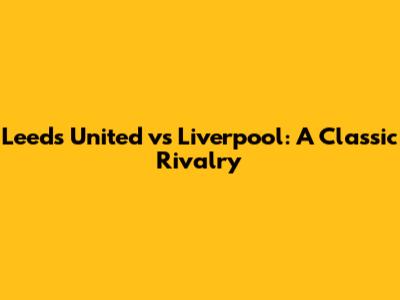 Leeds United vs Liverpool: A Classic Rivalry