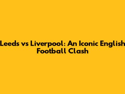 Leeds vs Liverpool: An Iconic English Football Clash