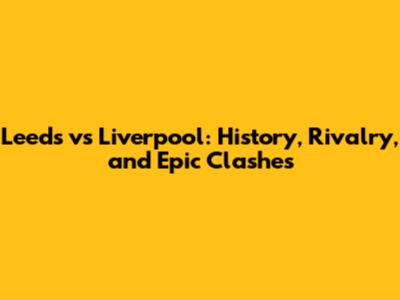 Leeds vs Liverpool: History, Rivalry, and Epic Clashes
