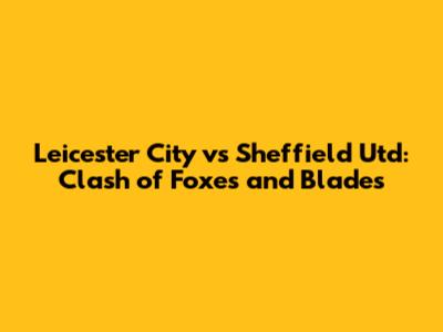 Leicester City vs Sheffield Utd: Clash of Foxes and Blades