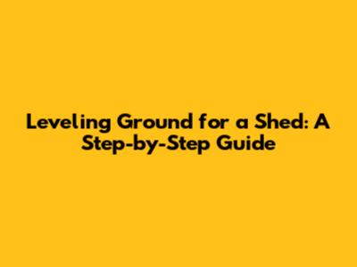 Leveling Ground for a Shed: A Step-by-Step Guide