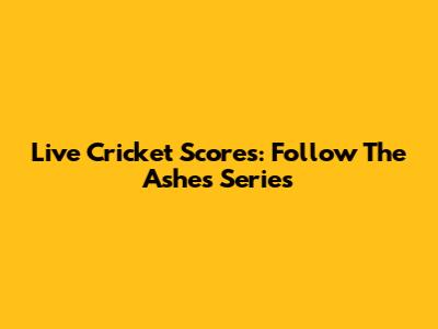 Live Cricket Scores: Follow The Ashes Series