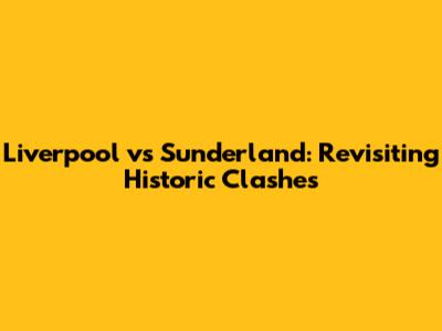 Liverpool vs Sunderland: Revisiting Historic Clashes