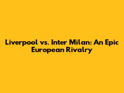 Liverpool vs. Inter Milan: An Epic European Rivalry