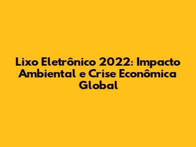 Lixo Eletrônico 2022: Impacto Ambiental e Crise Econômica Global