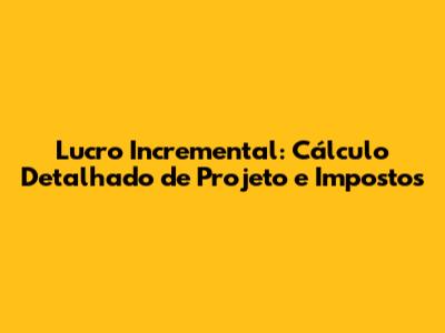 Lucro Incremental: Cálculo Detalhado de Projeto e Impostos