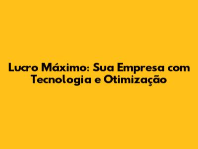 Lucro Máximo: Sua Empresa com Tecnologia e Otimização