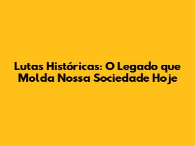 Lutas Históricas: O Legado que Molda Nossa Sociedade Hoje