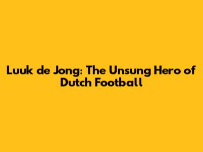 Luuk de Jong: The Unsung Hero of Dutch Football