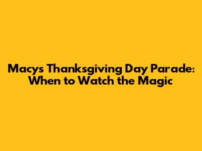 Macy's Thanksgiving Day Parade: When to Watch the Magic