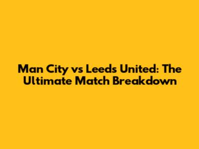 Man City vs Leeds United: The Ultimate Match Breakdown