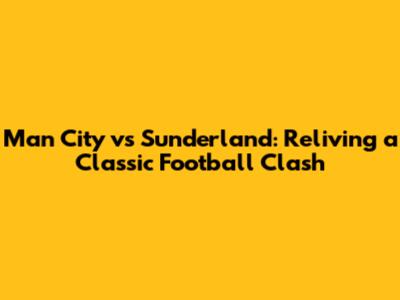 Man City vs Sunderland: Reliving a Classic Football Clash
