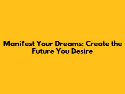 Manifest Your Dreams: Create the Future You Desire