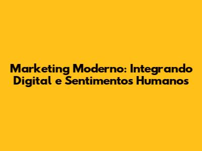 Marketing Moderno: Integrando Digital e Sentimentos Humanos