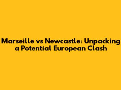 Marseille vs Newcastle: Unpacking a Potential European Clash