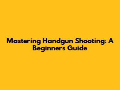 Mastering Handgun Shooting: A Beginner's Guide