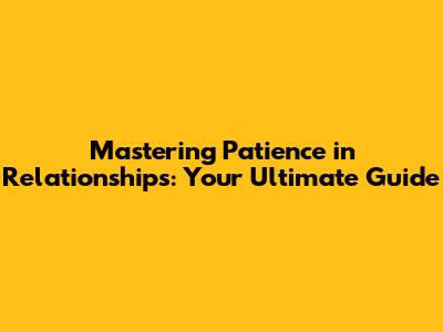 Mastering Patience in Relationships: Your Ultimate Guide