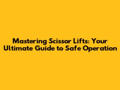 Mastering Scissor Lifts: Your Ultimate Guide to Safe Operation