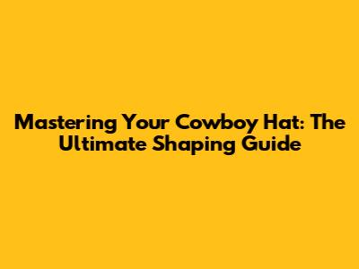 Mastering Your Cowboy Hat: The Ultimate Shaping Guide