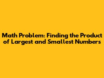 Math Problem: Finding the Product of Largest and Smallest Numbers