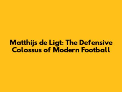 Matthijs de Ligt: The Defensive Colossus of Modern Football