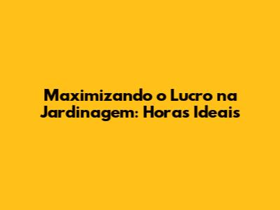 Maximizando o Lucro na Jardinagem: Horas Ideais