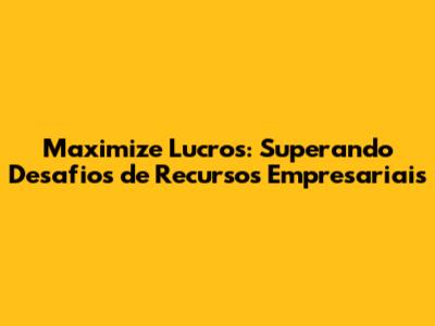 Maximize Lucros: Superando Desafios de Recursos Empresariais