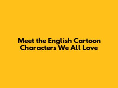 Meet the English Cartoon Characters We All Love