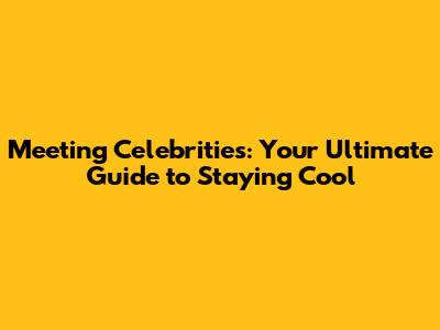 Meeting Celebrities: Your Ultimate Guide to Staying Cool