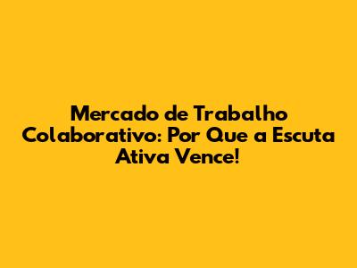 Mercado de Trabalho Colaborativo: Por Que a Escuta Ativa Vence!