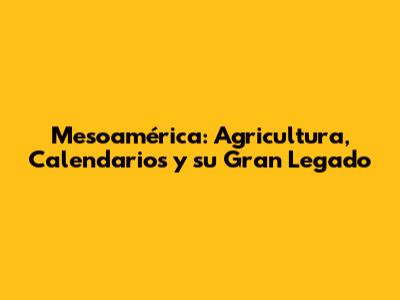 Mesoamérica: Agricultura, Calendarios y su Gran Legado