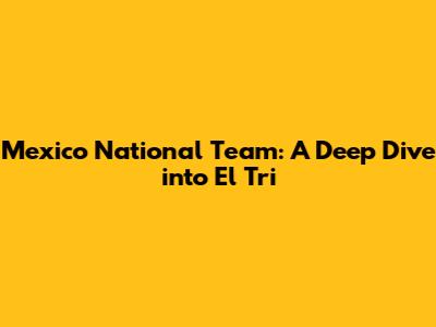 Mexico National Team: A Deep Dive into El Tri