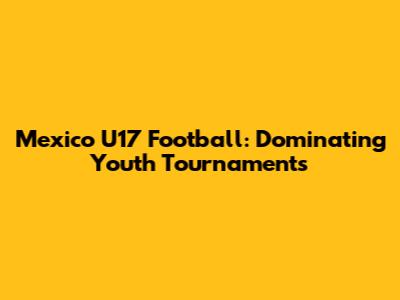 Mexico U17 Football: Dominating Youth Tournaments