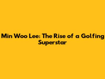 Min Woo Lee: The Rise of a Golfing Superstar