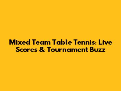 Mixed Team Table Tennis: Live Scores & Tournament Buzz