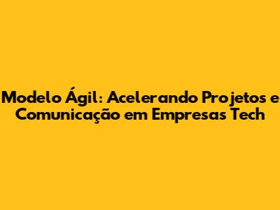 Modelo Ágil: Acelerando Projetos e Comunicação em Empresas Tech