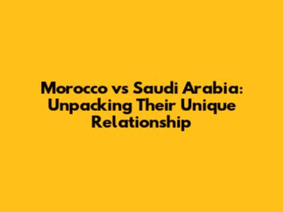 Morocco vs Saudi Arabia: Unpacking Their Unique Relationship
