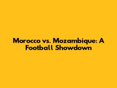Morocco vs. Mozambique: A Football Showdown