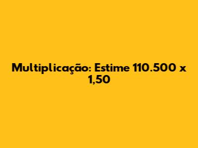 Multiplicação: Estime 110.500 x 1,50