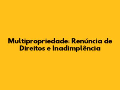Multipropriedade: Renúncia de Direitos e Inadimplência
